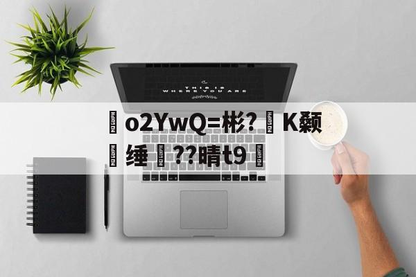 o2YwQ=彬?K颡媿缍??晴t9綉的简单介绍
